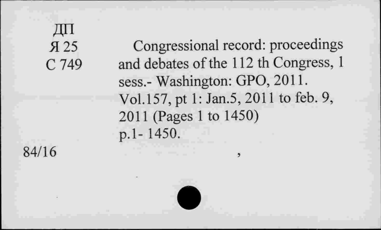 ﻿ДП
Я 25 Congressional record: proceedings
С 749	and debates of the 112 th Congress, 1
sess.- Washington: GPO, 2011.
Vol.157, pt 1: Jan.5, 2011 to feb. 9, 2011 (Pages 1 to 1450) p.l- 1450.
84/16